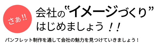 パンフレット制作を通して会社の魅力を見つけていきましょう！さぁ！！会社の“イメージづくり”はじめましょう！！