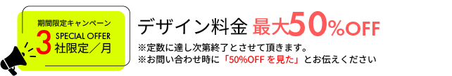 期間限定キャンペーン3社限定／月 デザイン料金最大50%OFF ※定数に達し次第終了とさせて頂きます。※お問い合わせ時に「50%OFFを見た」とお伝えください